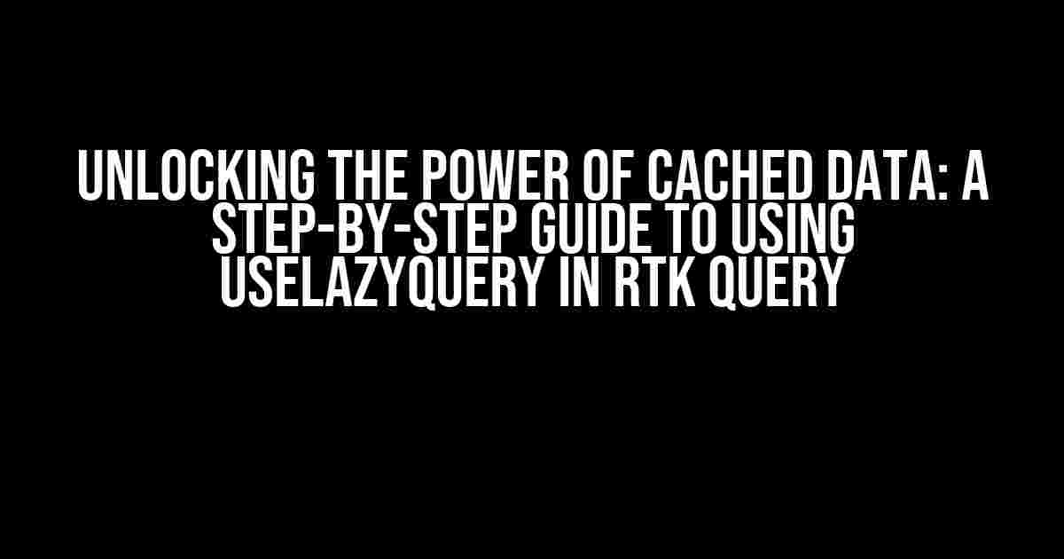 Unlocking the Power of Cached Data: A Step-by-Step Guide to Using useLazyQuery in RTK Query